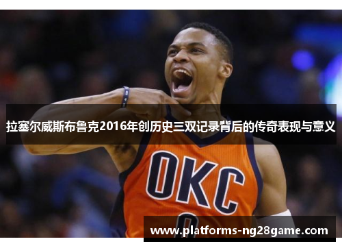 拉塞尔威斯布鲁克2016年创历史三双记录背后的传奇表现与意义