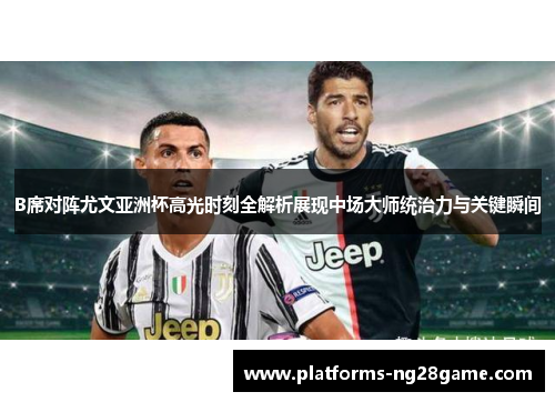 B席对阵尤文亚洲杯高光时刻全解析展现中场大师统治力与关键瞬间