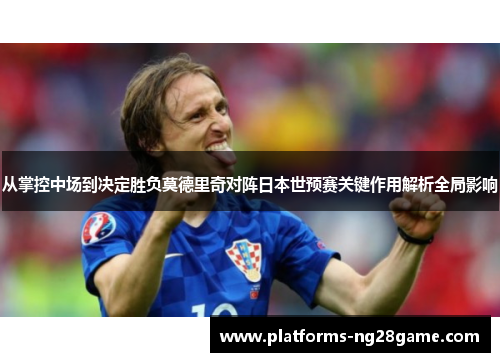 从掌控中场到决定胜负莫德里奇对阵日本世预赛关键作用解析全局影响