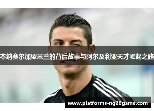 本纳赛尔加盟米兰的背后故事与阿尔及利亚天才崛起之路