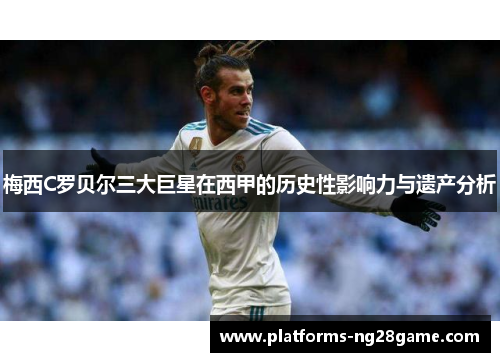 梅西C罗贝尔三大巨星在西甲的历史性影响力与遗产分析