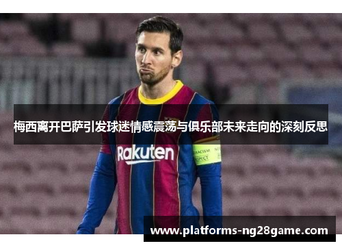 梅西离开巴萨引发球迷情感震荡与俱乐部未来走向的深刻反思