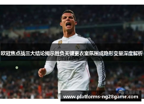 欧冠焦点战三大结论揭示胜负关键更衣室氛围成隐形变量深度解析