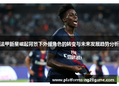 法甲新星崛起背景下外援角色的转变与未来发展趋势分析 法甲新星崛起背景下外援角色的转变与未来发展趋势分析
